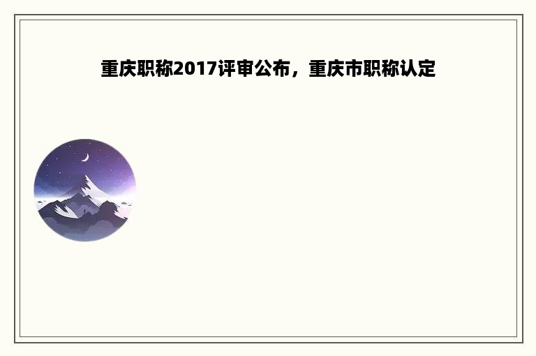 重庆职称2017评审公布，重庆市职称认定