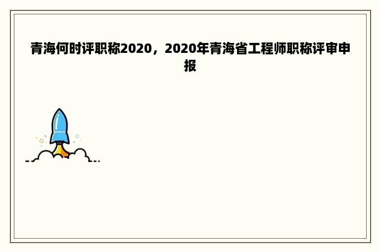 青海何时评职称2020，2020年青海省工程师职称评审申报