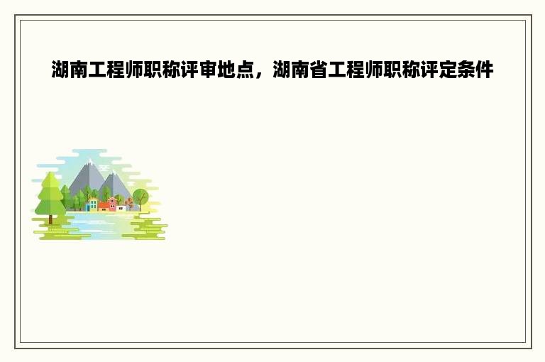 湖南工程师职称评审地点，湖南省工程师职称评定条件