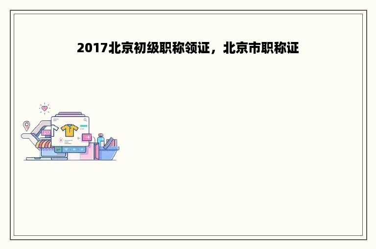 2017北京初级职称领证，北京市职称证