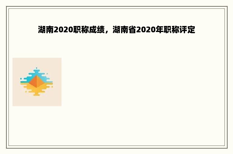 湖南2020职称成绩，湖南省2020年职称评定