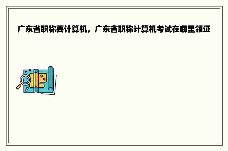 广东省职称要计算机，广东省职称计算机考试在哪里领证