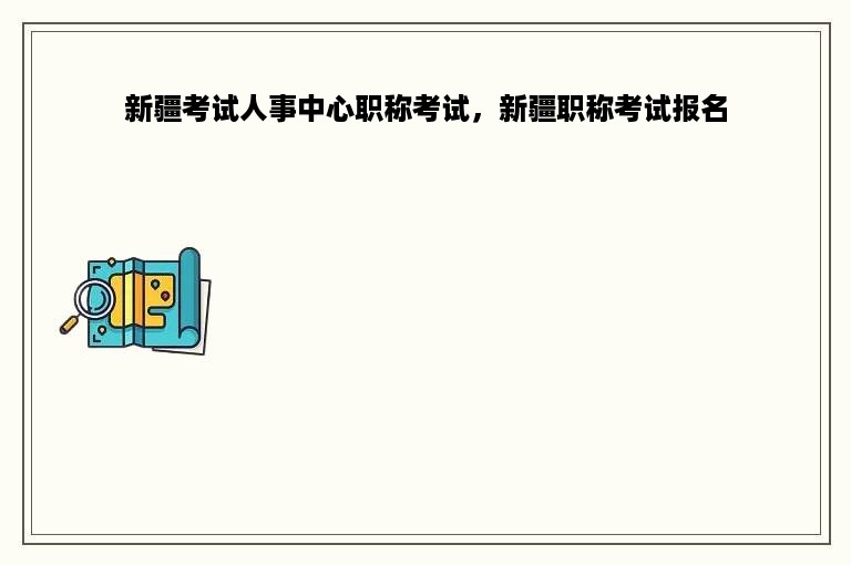 新疆考试人事中心职称考试，新疆职称考试报名