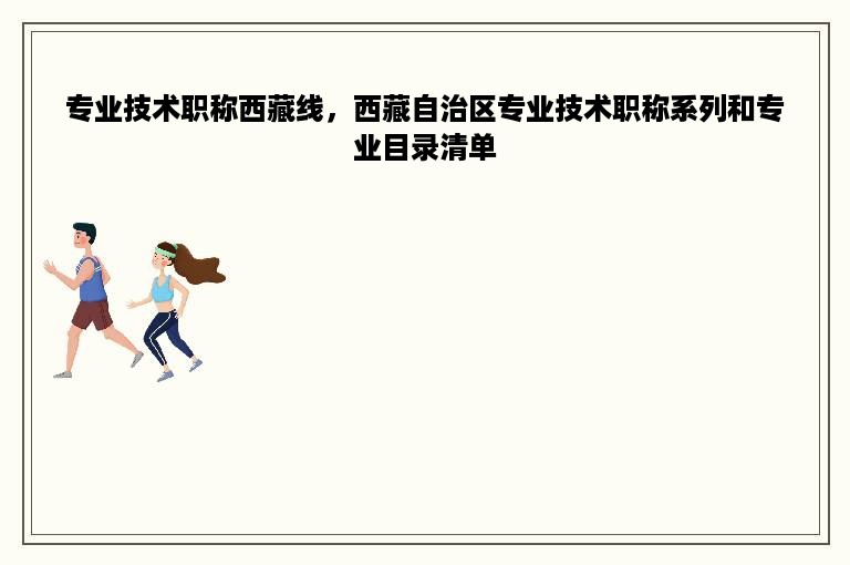 专业技术职称西藏线，西藏自治区专业技术职称系列和专业目录清单