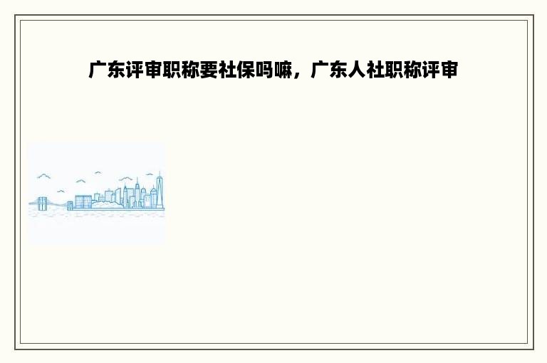 广东评审职称要社保吗嘛，广东人社职称评审