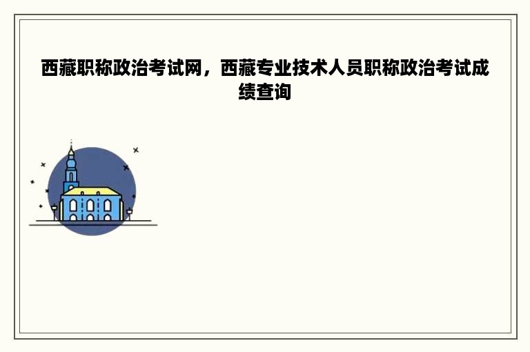 西藏职称政治考试网，西藏专业技术人员职称政治考试成绩查询