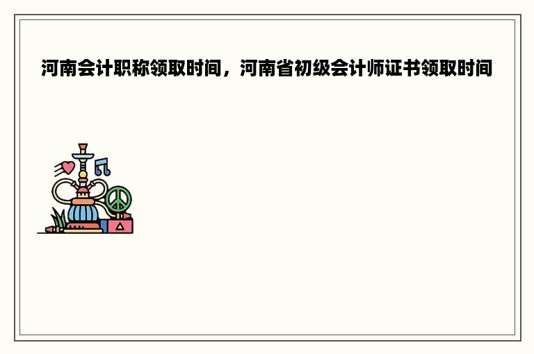 河南会计职称领取时间，河南省初级会计师证书领取时间