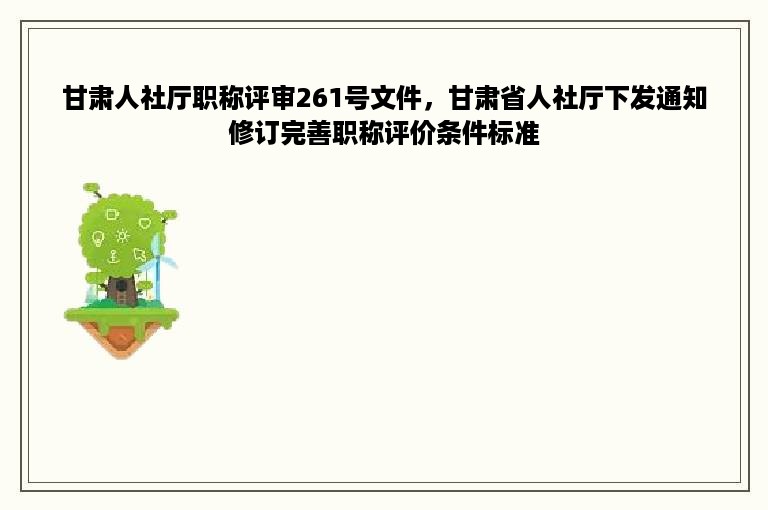 甘肃人社厅职称评审261号文件，甘肃省人社厅下发通知修订完善职称评价条件标准