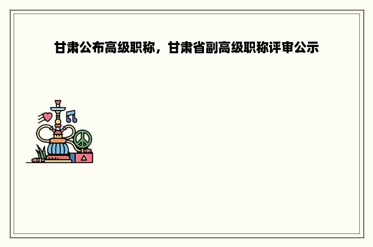 甘肃公布高级职称，甘肃省副高级职称评审公示