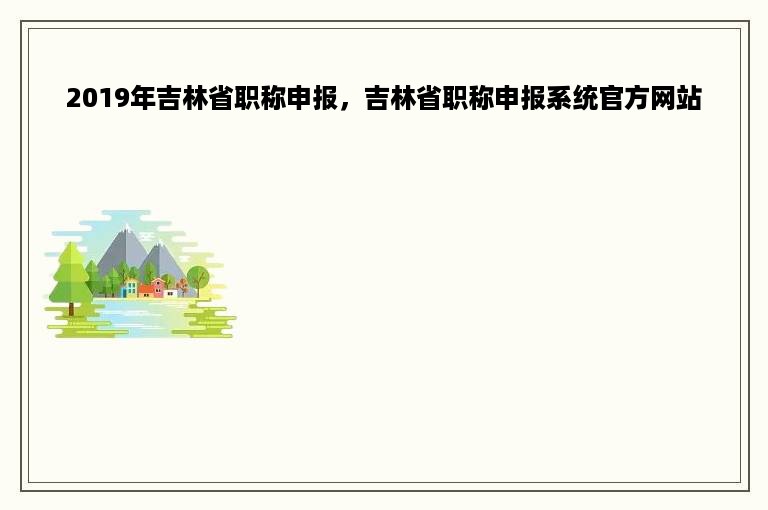 2019年吉林省职称申报，吉林省职称申报系统官方网站