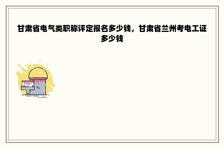 甘肃省电气类职称评定报名多少钱，甘肃省兰州考电工证多少钱