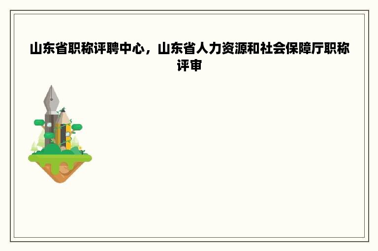 山东省职称评聘中心，山东省人力资源和社会保障厅职称评审