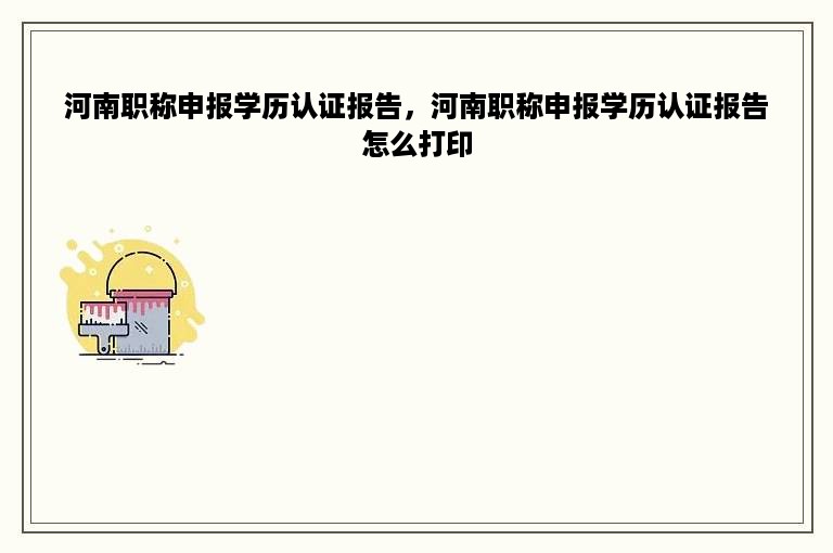 河南职称申报学历认证报告，河南职称申报学历认证报告怎么打印