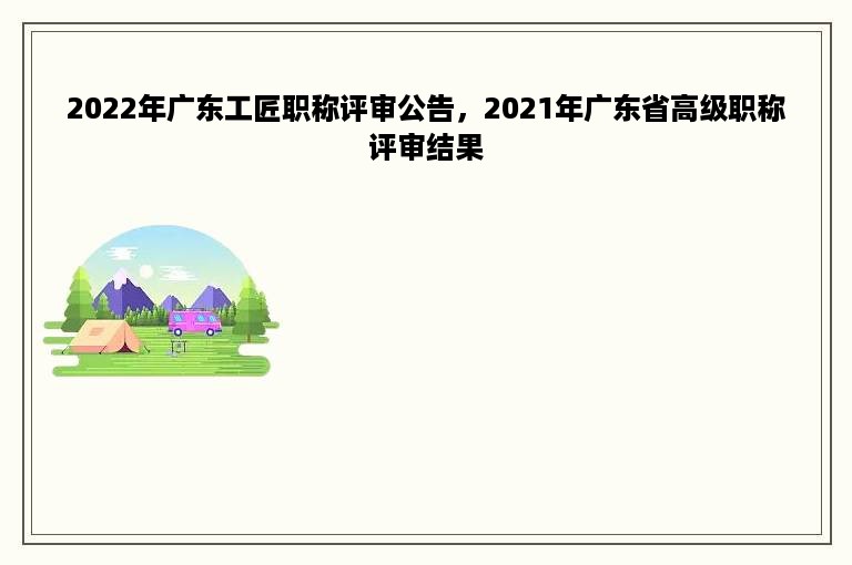 2022年广东工匠职称评审公告，2021年广东省高级职称评审结果