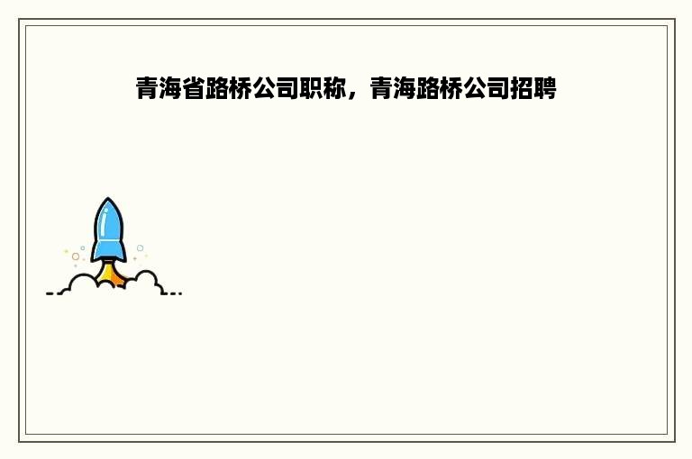 青海省路桥公司职称，青海路桥公司招聘