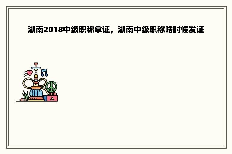 湖南2018中级职称拿证，湖南中级职称啥时候发证