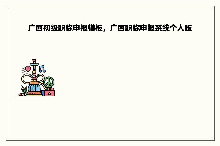 广西初级职称申报模板，广西职称申报系统个人版