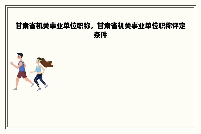 甘肃省机关事业单位职称，甘肃省机关事业单位职称评定条件