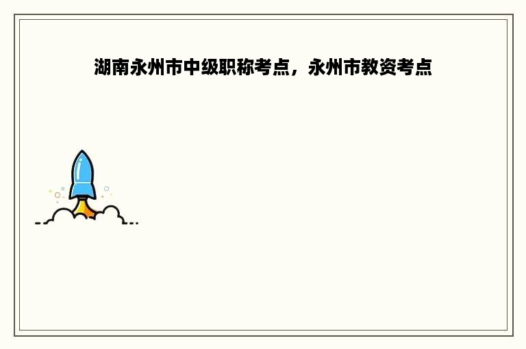 湖南永州市中级职称考点，永州市教资考点