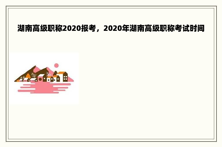 湖南高级职称2020报考，2020年湖南高级职称考试时间