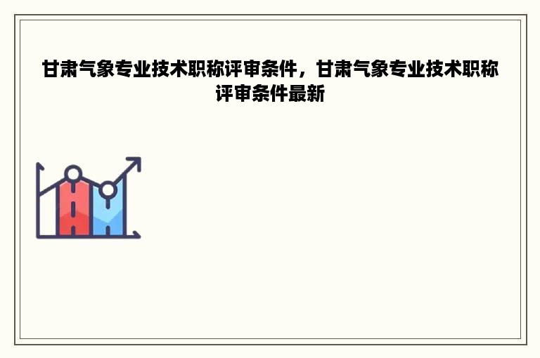 甘肃气象专业技术职称评审条件，甘肃气象专业技术职称评审条件最新