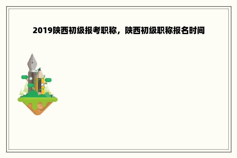 2019陕西初级报考职称，陕西初级职称报名时间