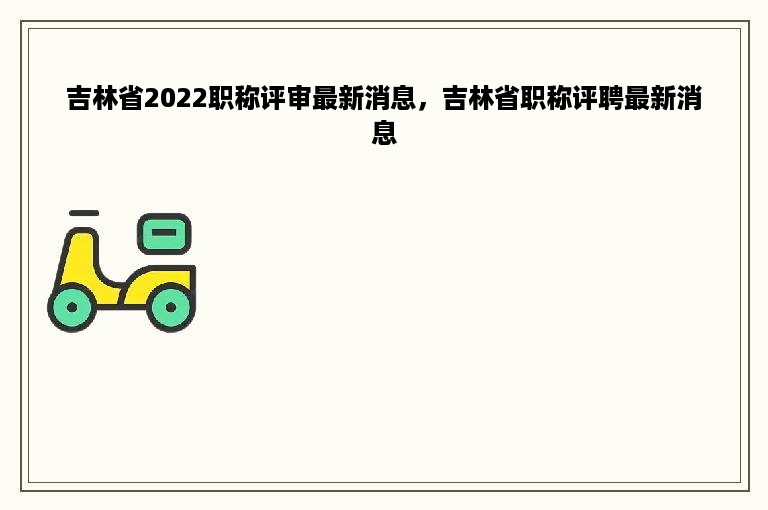 吉林省2022职称评审最新消息，吉林省职称评聘最新消息