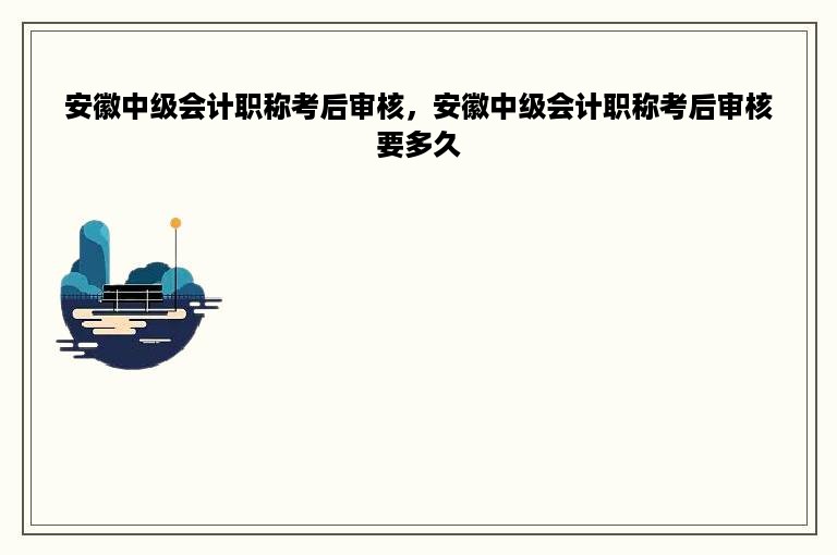 安徽中级会计职称考后审核，安徽中级会计职称考后审核要多久