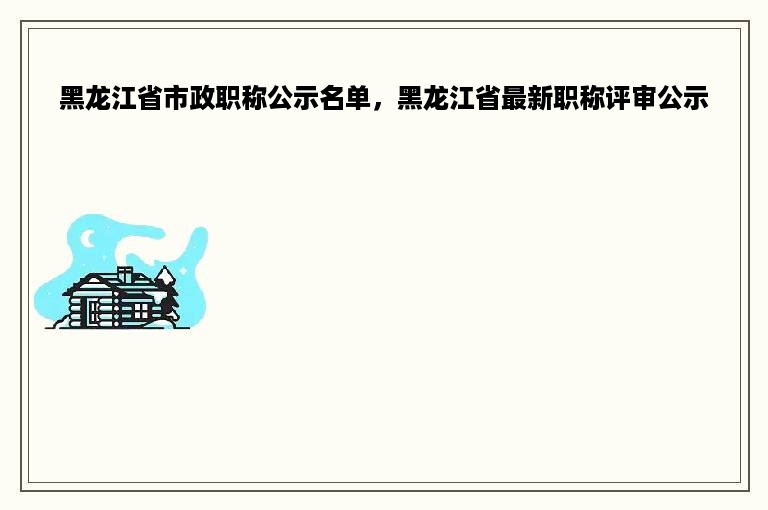 黑龙江省市政职称公示名单，黑龙江省最新职称评审公示