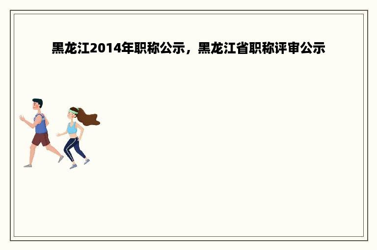 黑龙江2014年职称公示，黑龙江省职称评审公示