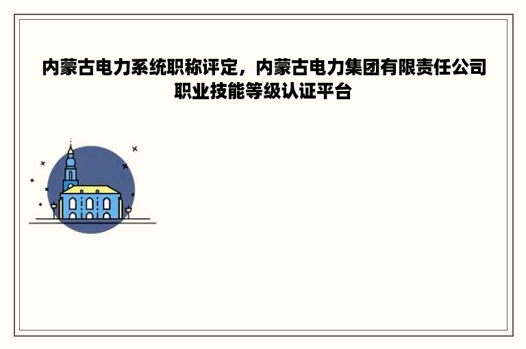 内蒙古电力系统职称评定，内蒙古电力集团有限责任公司职业技能等级认证平台