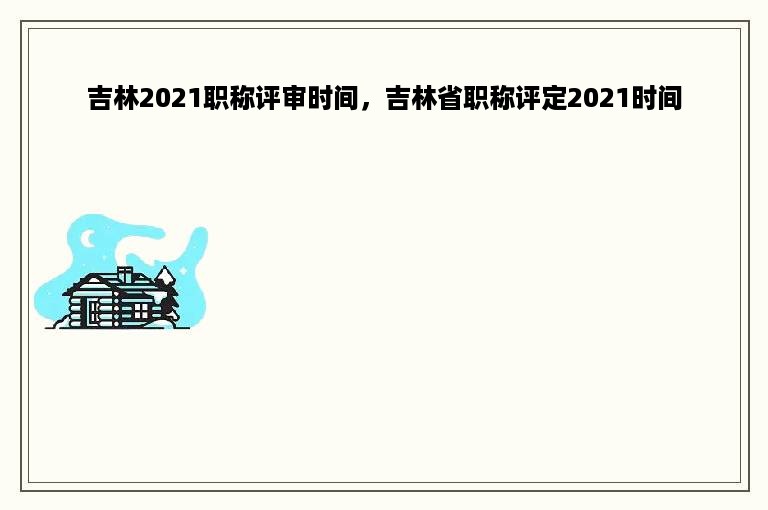 吉林2021职称评审时间，吉林省职称评定2021时间