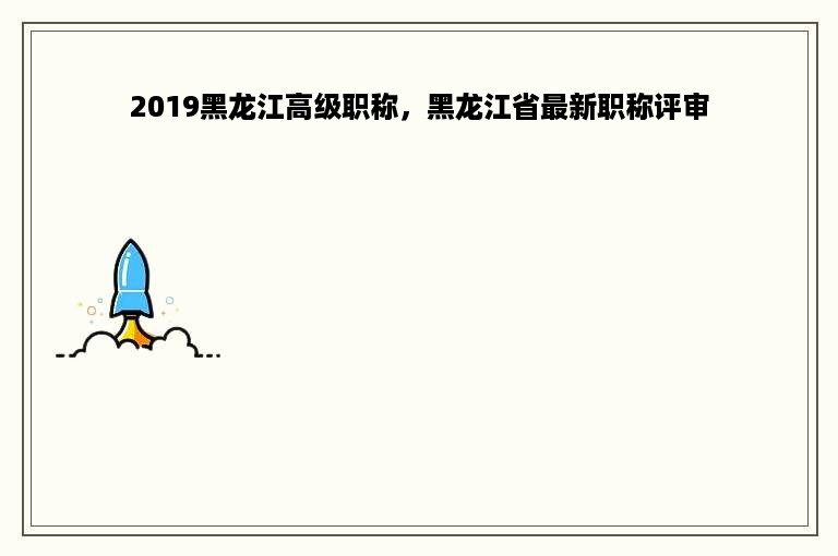 2019黑龙江高级职称，黑龙江省最新职称评审