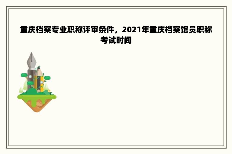 重庆档案专业职称评审条件，2021年重庆档案馆员职称考试时间