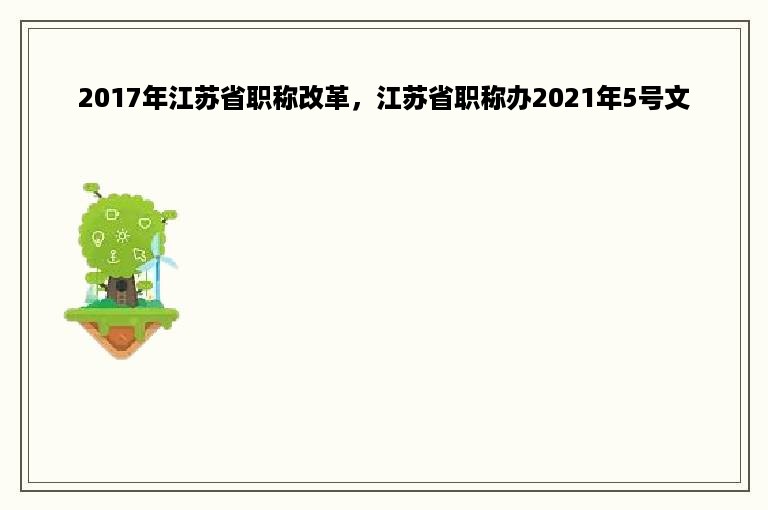 2017年江苏省职称改革，江苏省职称办2021年5号文