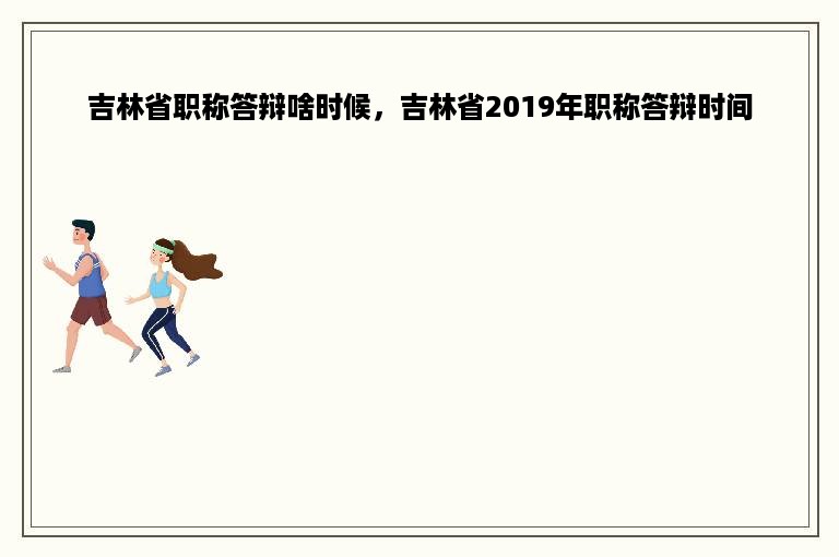 吉林省职称答辩啥时候，吉林省2019年职称答辩时间