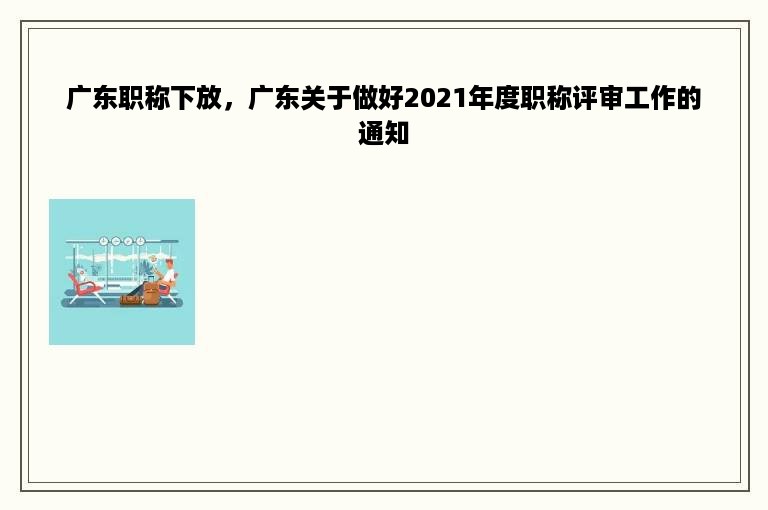 广东职称下放，广东关于做好2021年度职称评审工作的通知