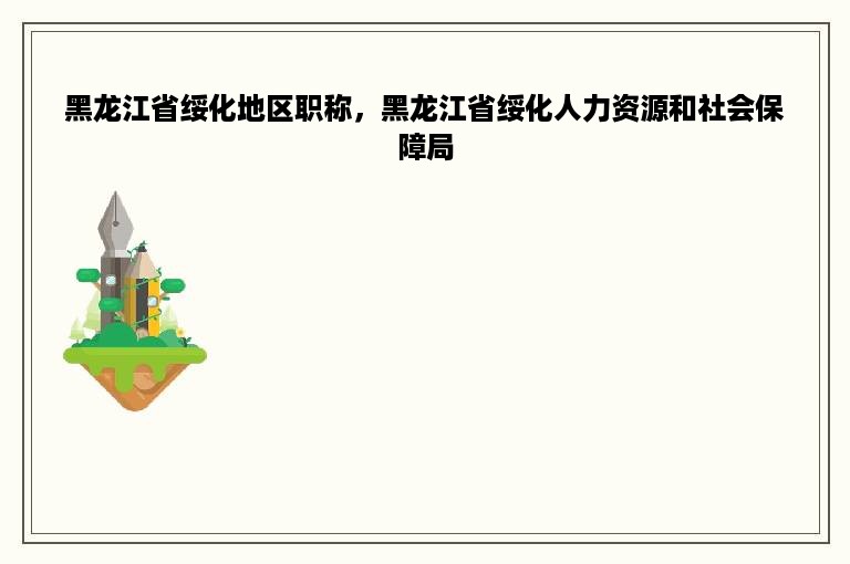 黑龙江省绥化地区职称，黑龙江省绥化人力资源和社会保障局