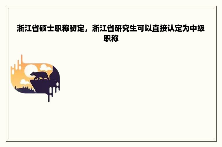 浙江省硕士职称初定，浙江省研究生可以直接认定为中级职称