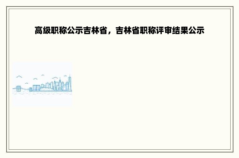 高级职称公示吉林省，吉林省职称评审结果公示