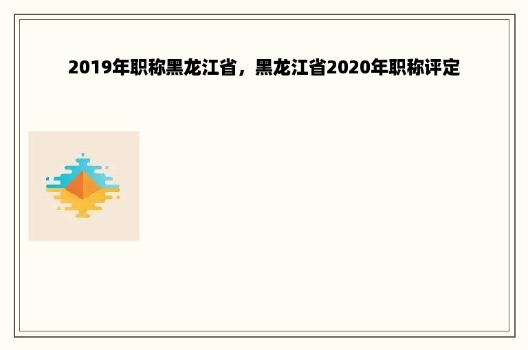 2019年职称黑龙江省，黑龙江省2020年职称评定