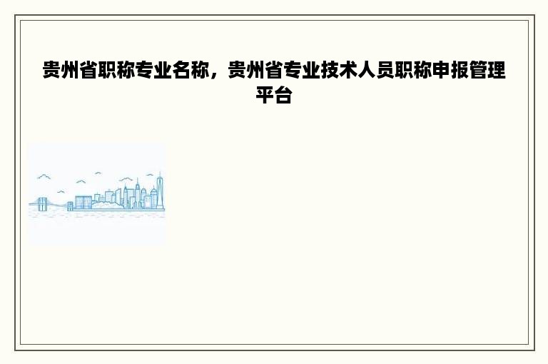 贵州省职称专业名称，贵州省专业技术人员职称申报管理平台