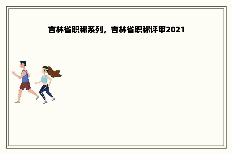 吉林省职称系列，吉林省职称评审2021