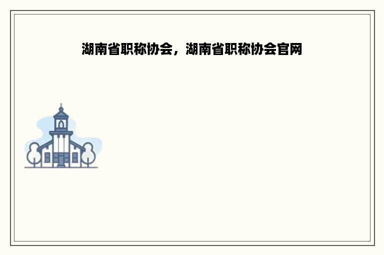 湖南省职称协会，湖南省职称协会官网