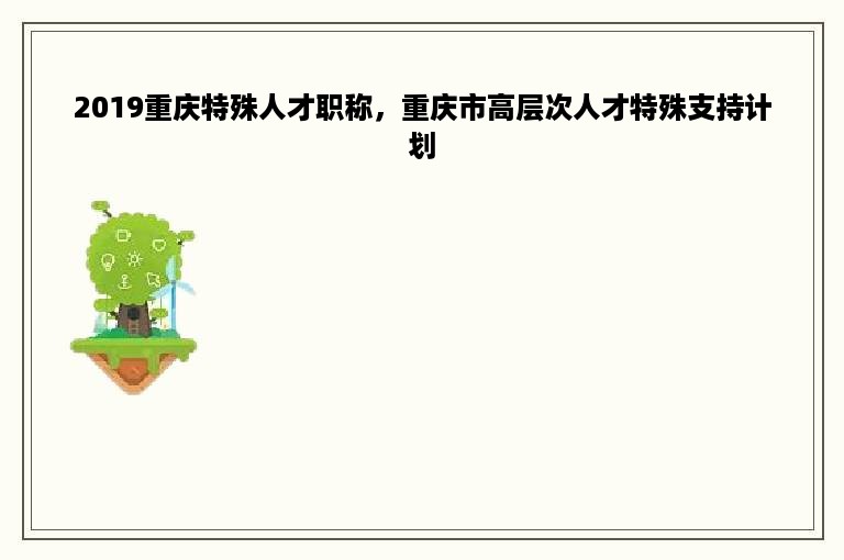 2019重庆特殊人才职称，重庆市高层次人才特殊支持计划