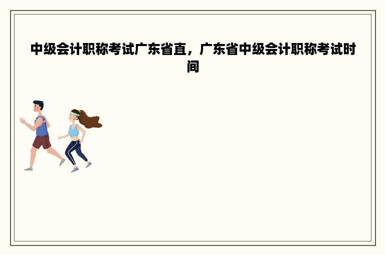 中级会计职称考试广东省直，广东省中级会计职称考试时间