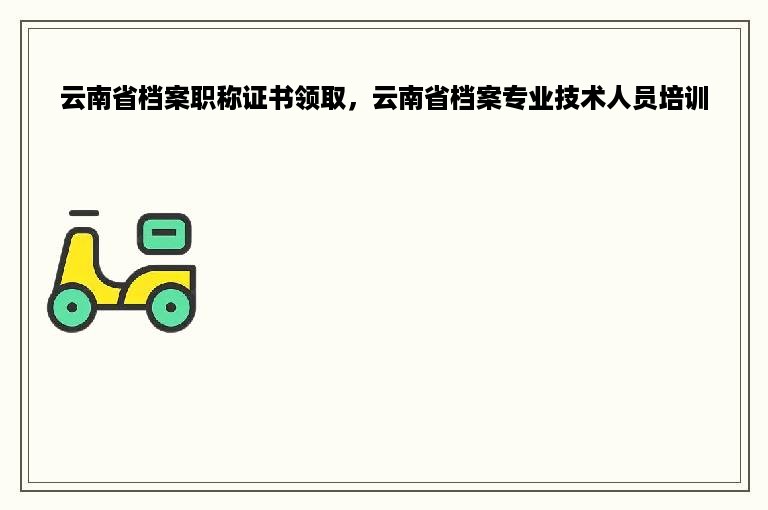 云南省档案职称证书领取，云南省档案专业技术人员培训