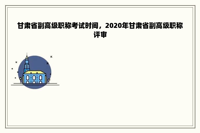 甘肃省副高级职称考试时间，2020年甘肃省副高级职称评审