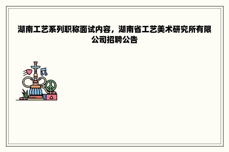 湖南工艺系列职称面试内容，湖南省工艺美术研究所有限公司招聘公告