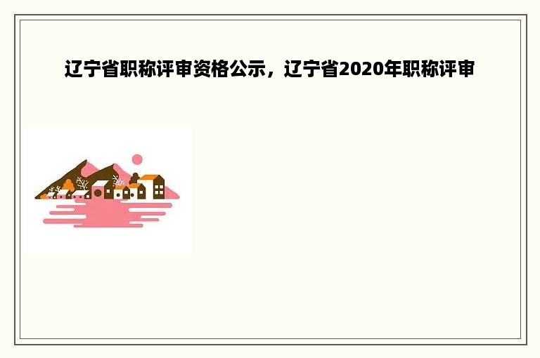 辽宁省职称评审资格公示，辽宁省2020年职称评审